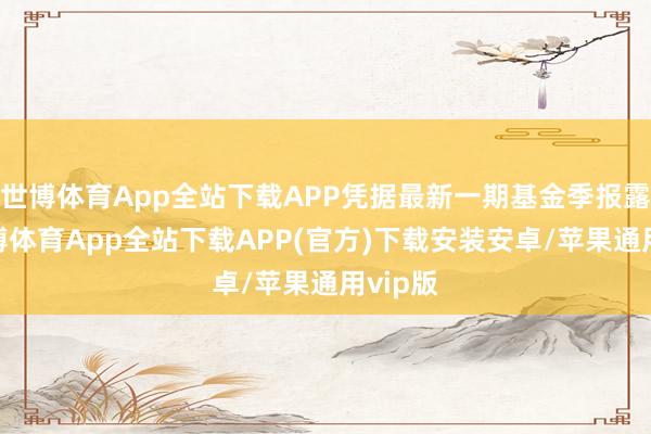世博体育App全站下载APP凭据最新一期基金季报露馅-世博体育App全站下载APP(官方)下载安装安卓/苹果通用vip版