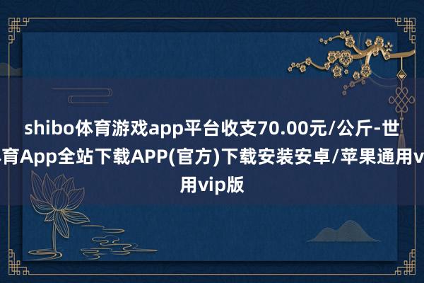 shibo体育游戏app平台收支70.00元/公斤-世博体育App全站下载APP(官方)下载安装安卓/苹果通用vip版