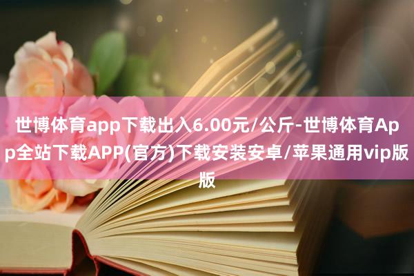 世博体育app下载出入6.00元/公斤-世博体育App全站下载APP(官方)下载安装安卓/苹果通用vip版