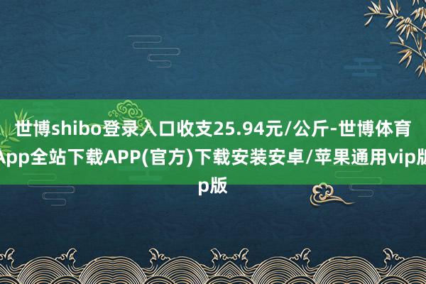 世博shibo登录入口收支25.94元/公斤-世博体育App全站下载APP(官方)下载安装安卓/苹果通用vip版