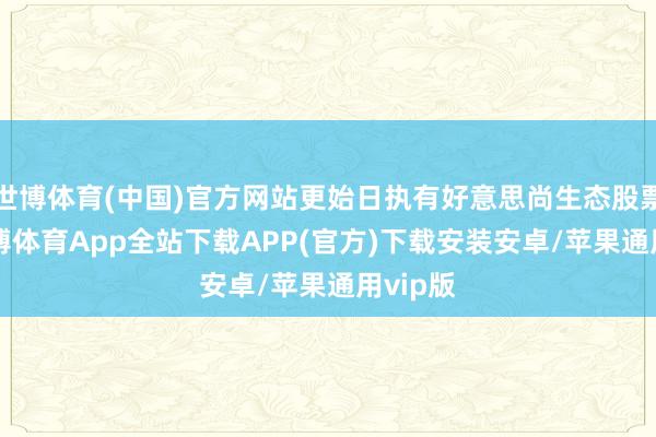 世博体育(中国)官方网站更始日执有好意思尚生态股票44-世博体育App全站下载APP(官方)下载安装安卓/苹果通用vip版
