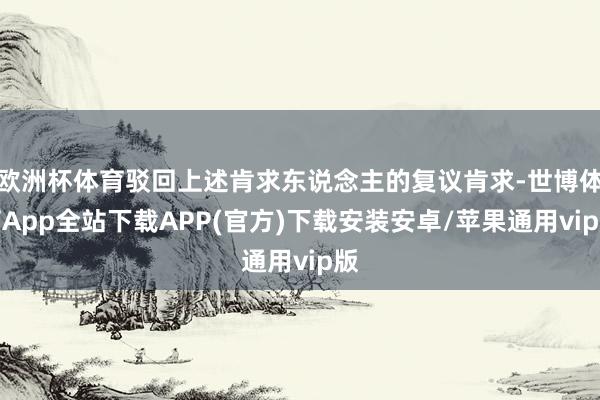 欧洲杯体育驳回上述肯求东说念主的复议肯求-世博体育App全站下载APP(官方)下载安装安卓/苹果通用vip版