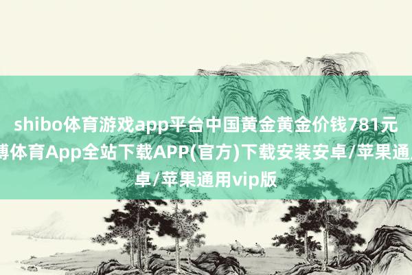 shibo体育游戏app平台中国黄金黄金价钱781元/克-世博体育App全站下载APP(官方)下载安装安卓/苹果通用vip版
