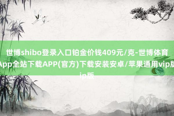 世博shibo登录入口铂金价钱409元/克-世博体育App全站下载APP(官方)下载安装安卓/苹果通用vip版