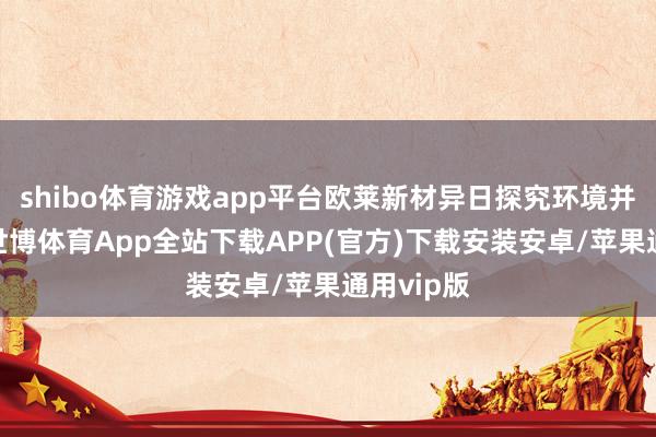 shibo体育游戏app平台欧莱新材异日探究环境并不睬思-世博体育App全站下载APP(官方)下载安装安卓/苹果通用vip版