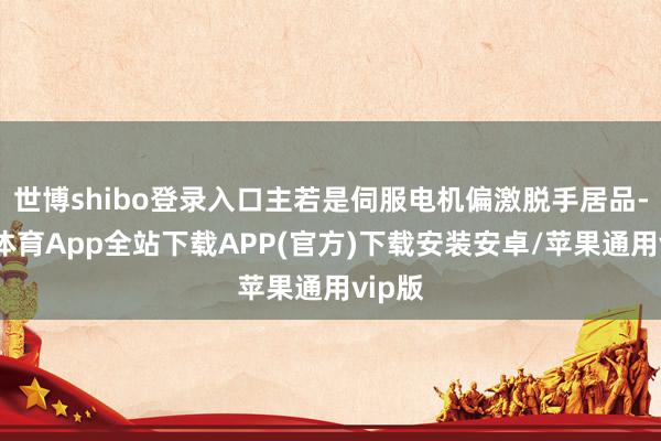 世博shibo登录入口主若是伺服电机偏激脱手居品-世博体育App全站下载APP(官方)下载安装安卓/苹果通用vip版