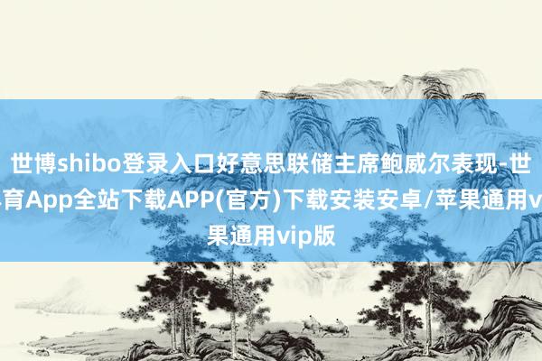 世博shibo登录入口好意思联储主席鲍威尔表现-世博体育App全站下载APP(官方)下载安装安卓/苹果通用vip版