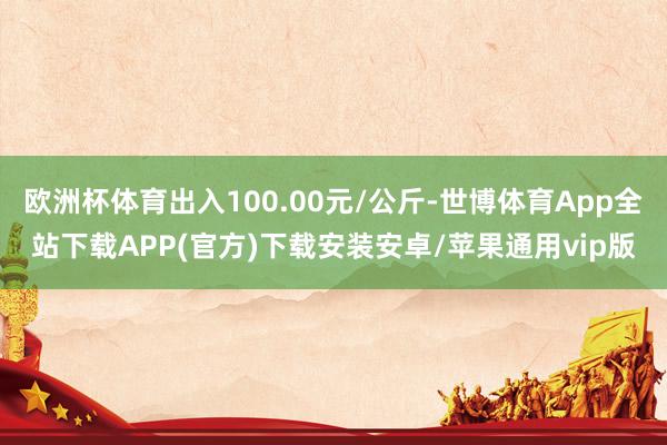 欧洲杯体育出入100.00元/公斤-世博体育App全站下载APP(官方)下载安装安卓/苹果通用vip版