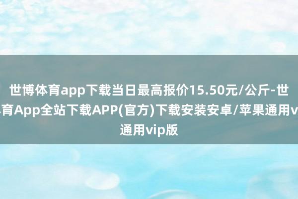 世博体育app下载当日最高报价15.50元/公斤-世博体育App全站下载APP(官方)下载安装安卓/苹果通用vip版