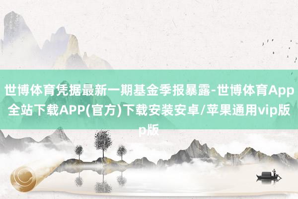 世博体育凭据最新一期基金季报暴露-世博体育App全站下载APP(官方)下载安装安卓/苹果通用vip版