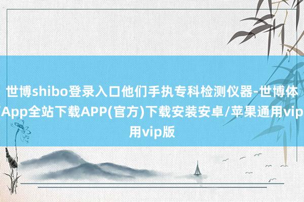 世博shibo登录入口他们手执专科检测仪器-世博体育App全站下载APP(官方)下载安装安卓/苹果通用vip版