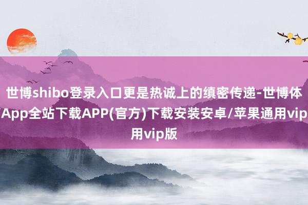 世博shibo登录入口更是热诚上的缜密传递-世博体育App全站下载APP(官方)下载安装安卓/苹果通用vip版