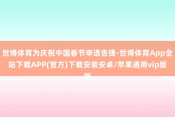 世博体育为庆祝中国春节申遗告捷-世博体育App全站下载APP(官方)下载安装安卓/苹果通用vip版