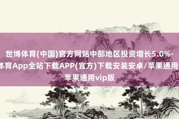 世博体育(中国)官方网站中部地区投资增长5.0%-世博体育App全站下载APP(官方)下载安装安卓/苹果通用vip版