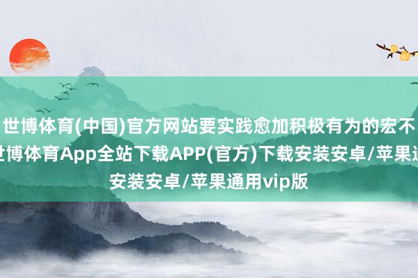 世博体育(中国)官方网站要实践愈加积极有为的宏不雅策略-世博体育App全站下载APP(官方)下载安装安卓/苹果通用vip版