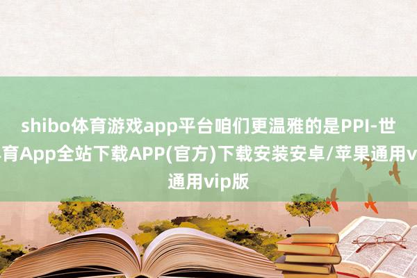 shibo体育游戏app平台咱们更温雅的是PPI-世博体育App全站下载APP(官方)下载安装安卓/苹果通用vip版