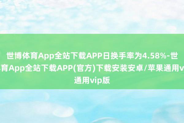 世博体育App全站下载APP日换手率为4.58%-世博体育App全站下载APP(官方)下载安装安卓/苹果通用vip版