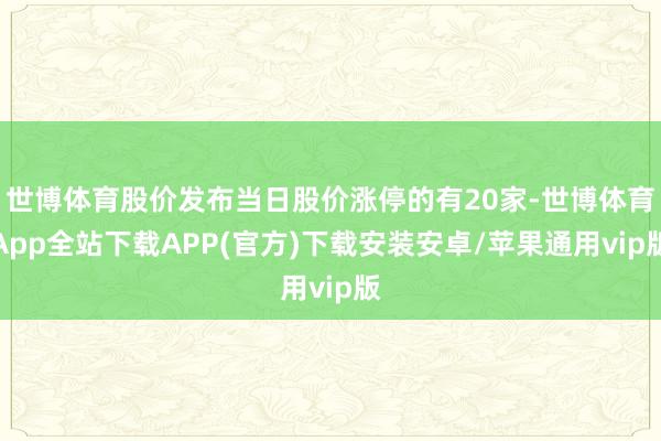 世博体育股价发布当日股价涨停的有20家-世博体育App全站下载APP(官方)下载安装安卓/苹果通用vip版