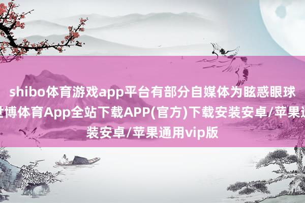 shibo体育游戏app平台有部分自媒体为眩惑眼球和流量-世博体育App全站下载APP(官方)下载安装安卓/苹果通用vip版