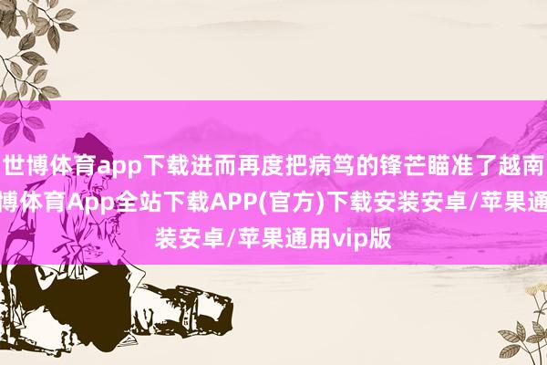 世博体育app下载进而再度把病笃的锋芒瞄准了越南朔方-世博体育App全站下载APP(官方)下载安装安卓/苹果通用vip版