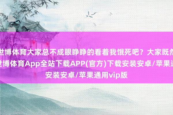 世博体育大家总不成眼睁睁的看着我饿死吧？大家既然不没钱-世博体育App全站下载APP(官方)下载安装安卓/苹果通用vip版