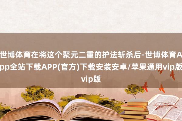 世博体育在将这个聚元二重的护法斩杀后-世博体育App全站下载APP(官方)下载安装安卓/苹果通用vip版