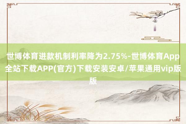世博体育进款机制利率降为2.75%-世博体育App全站下载APP(官方)下载安装安卓/苹果通用vip版
