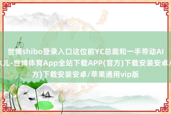 世博shibo登录入口这位前YC总裁和一手带动AI波浪的科技凫水儿-世博体育App全站下载APP(官方)下载安装安卓/苹果通用vip版
