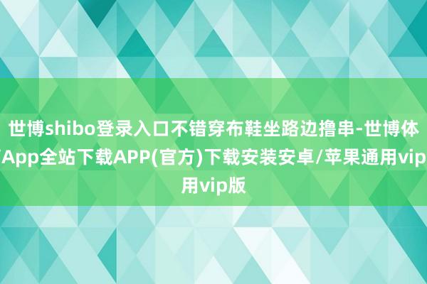 世博shibo登录入口不错穿布鞋坐路边撸串-世博体育App全站下载APP(官方)下载安装安卓/苹果通用vip版