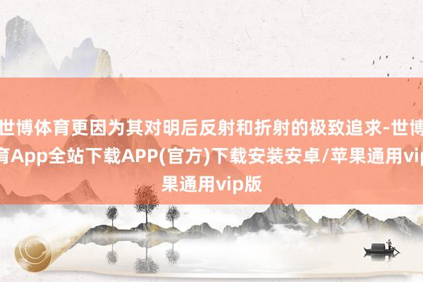 世博体育更因为其对明后反射和折射的极致追求-世博体育App全站下载APP(官方)下载安装安卓/苹果通用vip版