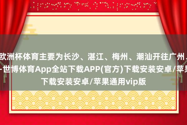 欧洲杯体育主要为长沙、湛江、梅州、潮汕开往广州、深圳等标的-世博体育App全站下载APP(官方)下载安装安卓/苹果通用vip版