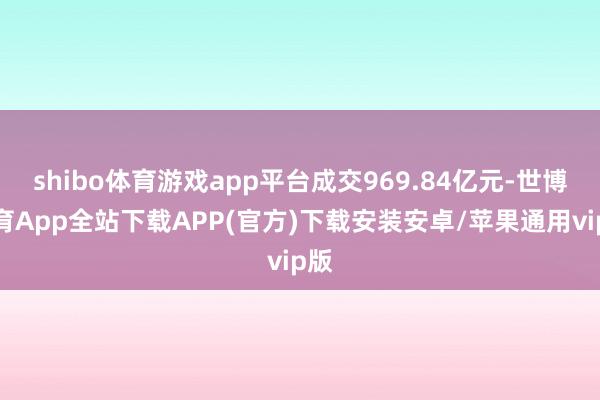 shibo体育游戏app平台成交969.84亿元-世博体育App全站下载APP(官方)下载安装安卓/苹果通用vip版