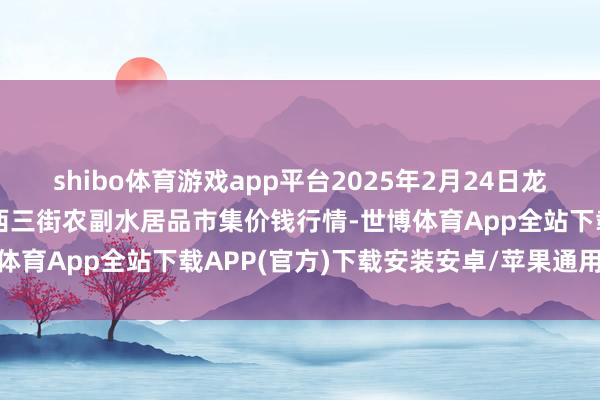 shibo体育游戏app平台2025年2月24日龙门实业（集团）有限公司西三街农副水居品市集价钱行情-世博体育App全站下载APP(官方)下载安装安卓/苹果通用vip版