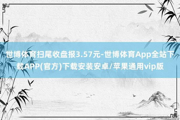 世博体育扫尾收盘报3.57元-世博体育App全站下载APP(官方)下载安装安卓/苹果通用vip版