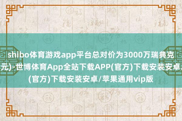 shibo体育游戏app平台总对价为3000万瑞典克朗(约2189万港元)-世博体育App全站下载APP(官方)下载安装安卓/苹果通用vip版