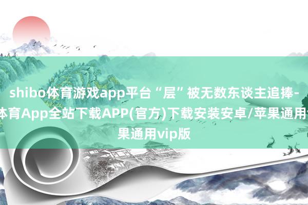 shibo体育游戏app平台“层”被无数东谈主追捧-世博体育App全站下载APP(官方)下载安装安卓/苹果通用vip版
