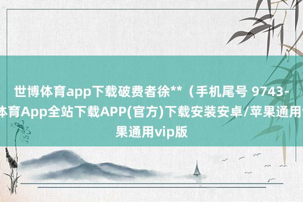 世博体育app下载破费者徐**（手机尾号 9743-世博体育App全站下载APP(官方)下载安装安卓/苹果通用vip版