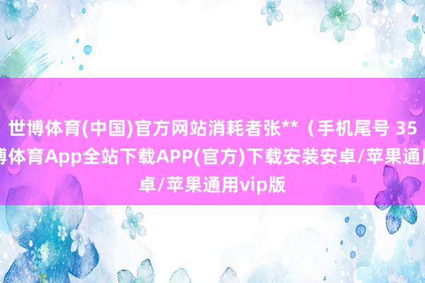世博体育(中国)官方网站消耗者张**（手机尾号 3508-世博体育App全站下载APP(官方)下载安装安卓/苹果通用vip版