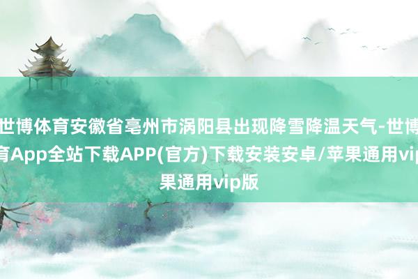 世博体育安徽省亳州市涡阳县出现降雪降温天气-世博体育App全站下载APP(官方)下载安装安卓/苹果通用vip版