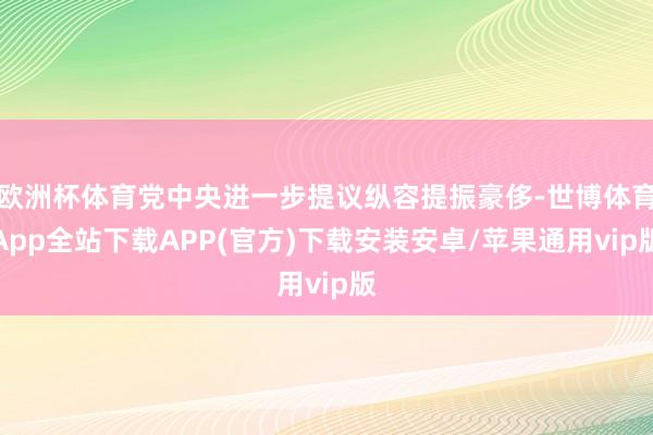 欧洲杯体育党中央进一步提议纵容提振豪侈-世博体育App全站下载APP(官方)下载安装安卓/苹果通用vip版