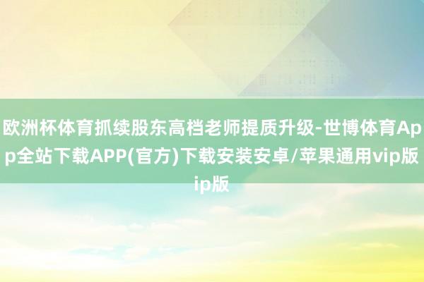 欧洲杯体育抓续股东高档老师提质升级-世博体育App全站下载APP(官方)下载安装安卓/苹果通用vip版