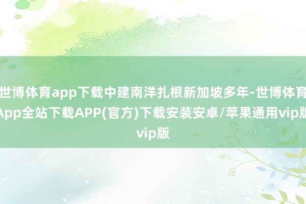 世博体育app下载中建南洋扎根新加坡多年-世博体育App全站下载APP(官方)下载安装安卓/苹果通用vip版