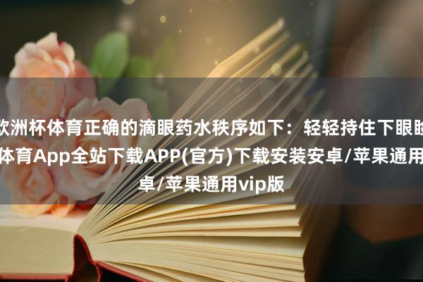 欧洲杯体育正确的滴眼药水秩序如下：轻轻持住下眼睑-世博体育App全站下载APP(官方)下载安装安卓/苹果通用vip版
