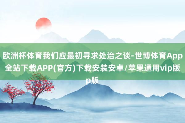 欧洲杯体育我们应最初寻求处治之谈-世博体育App全站下载APP(官方)下载安装安卓/苹果通用vip版
