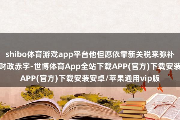 shibo体育游戏app平台他但愿依靠新关税来弥补他在国内减税变成的财政赤字-世博体育App全站下载APP(官方)下载安装安卓/苹果通用vip版