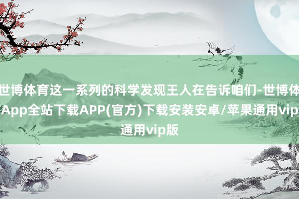 世博体育这一系列的科学发现王人在告诉咱们-世博体育App全站下载APP(官方)下载安装安卓/苹果通用vip版