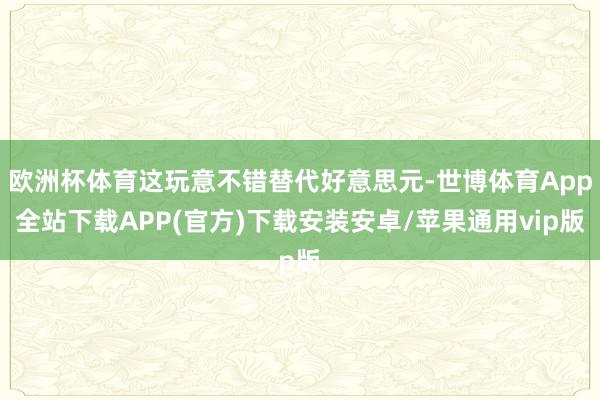 欧洲杯体育这玩意不错替代好意思元-世博体育App全站下载APP(官方)下载安装安卓/苹果通用vip版