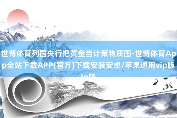 世博体育列国央行把黄金当计策物质囤-世博体育App全站下载APP(官方)下载安装安卓/苹果通用vip版