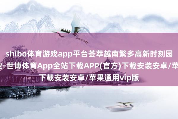 shibo体育游戏app平台荟萃越南繁多高新时刻园区和大型企业-世博体育App全站下载APP(官方)下载安装安卓/苹果通用vip版