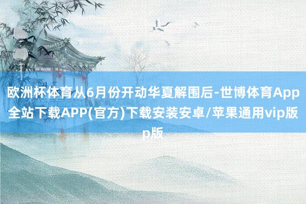 欧洲杯体育从6月份开动华夏解围后-世博体育App全站下载APP(官方)下载安装安卓/苹果通用vip版
